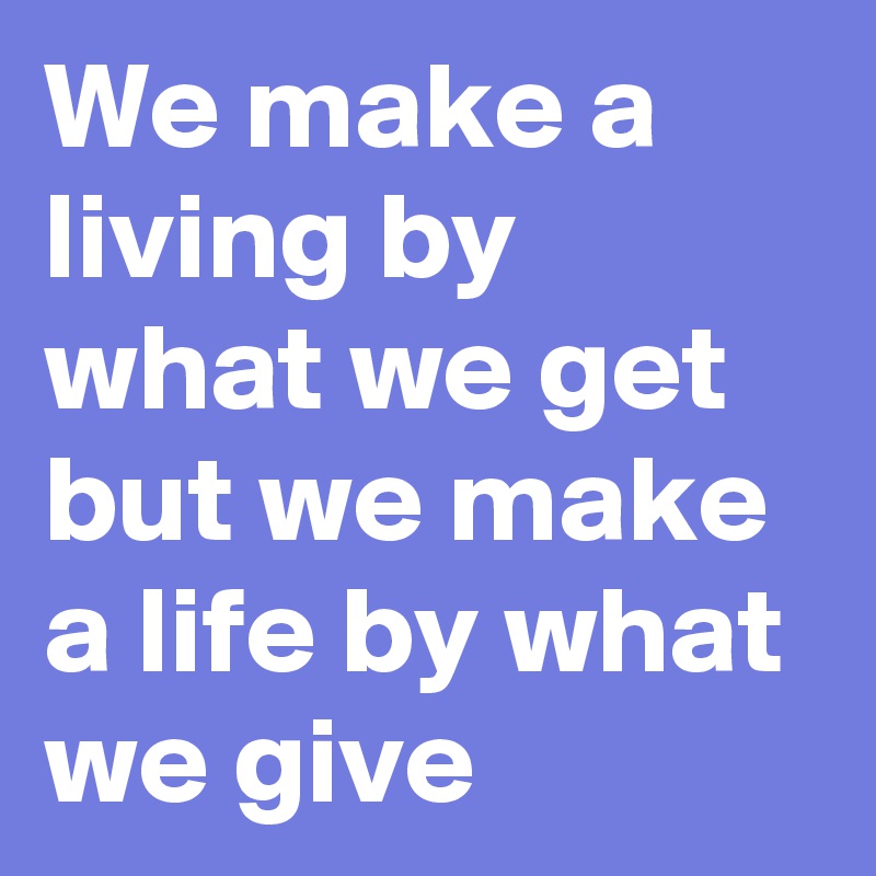 We make a living by what we get but we make a life by what we give