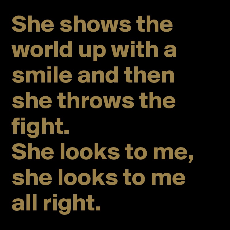 She shows the world up with a smile and then she throws the fight.
She looks to me, she looks to me
all right.
