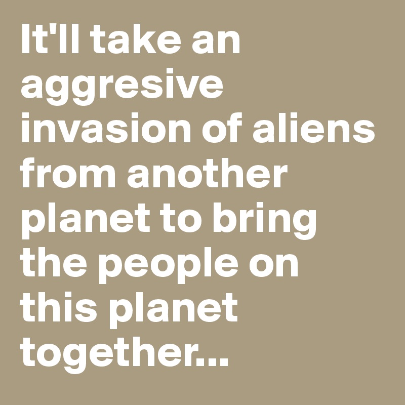 It'll take an aggresive invasion of aliens from another planet to bring the people on this planet together...