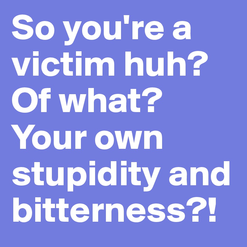 So you're a victim huh?
Of what? Your own stupidity and bitterness?!