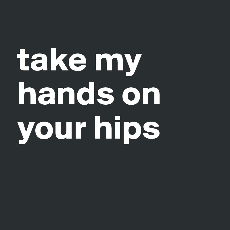 
 take my 
 hands on 
 your hips

