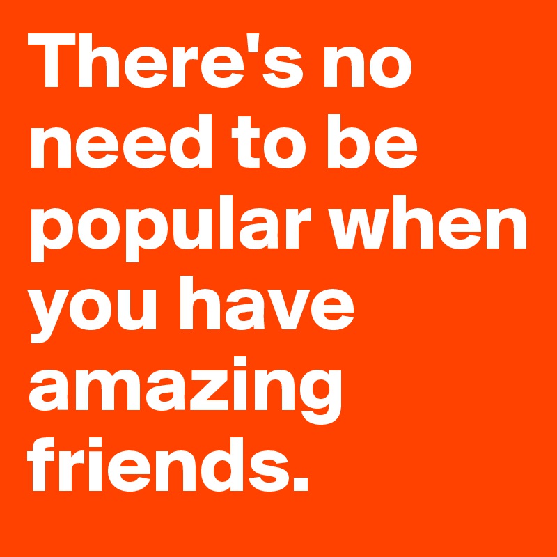 There's no need to be popular when you have amazing friends.