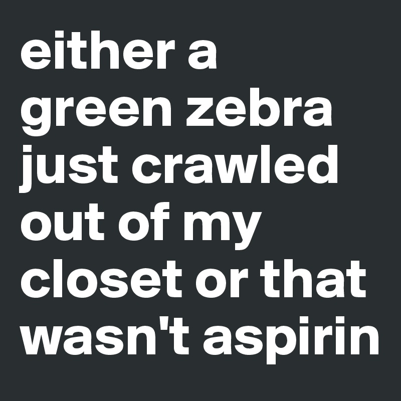 either a green zebra just crawled out of my closet or that wasn't aspirin