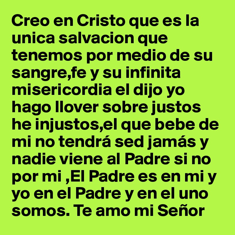 Creo en Cristo que es la unica salvacion que tenemos por medio de su sangre,fe y su infinita misericordia el dijo yo hago llover sobre justos he injustos,el que bebe de mi no tendrá sed jamás y nadie viene al Padre si no por mi ,El Padre es en mi y yo en el Padre y en el uno somos. Te amo mi Señor