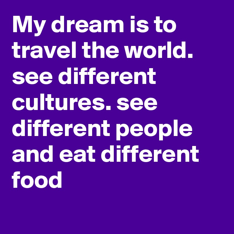 My dream is to travel the world. see different cultures. see different people and eat different food
