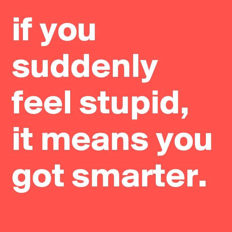 if you suddenly feel stupid, it means you got smarter.