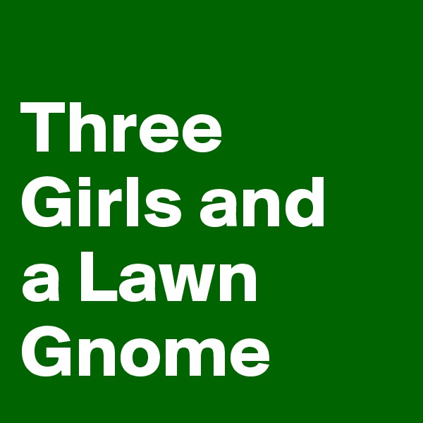 
Three 
Girls and 
a Lawn Gnome