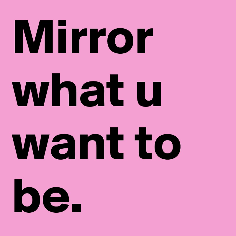 Mirror what u want to be.