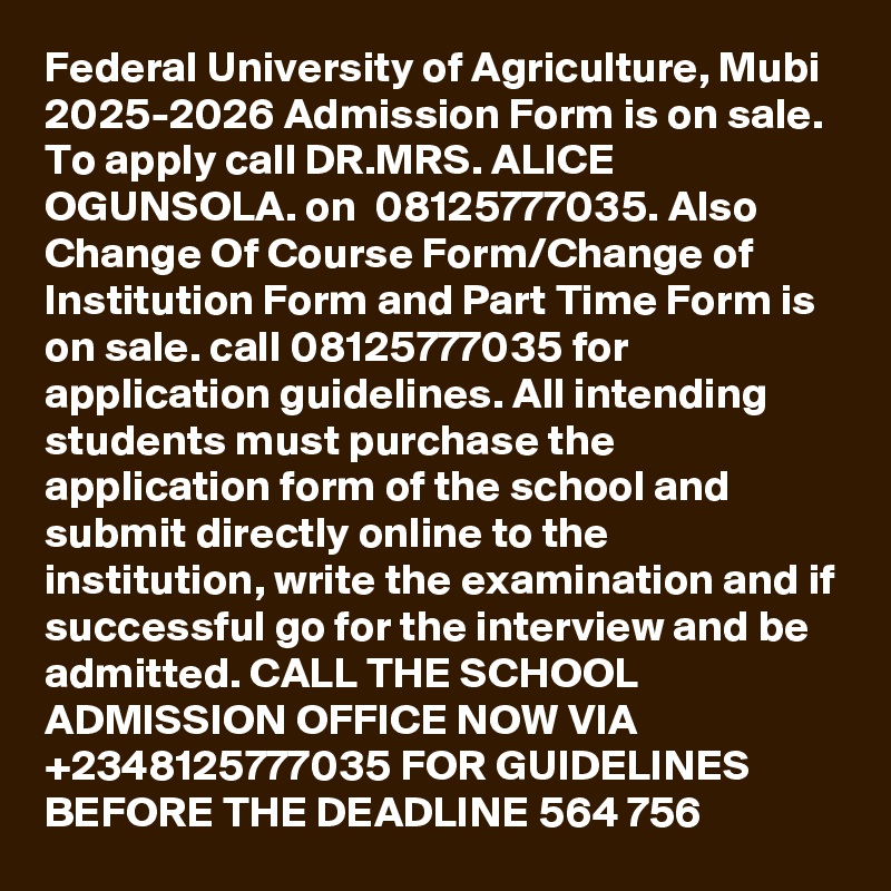 	Federal University of Agriculture, Mubi 2025-2026 Admission Form is on sale. To apply call DR.MRS. ALICE OGUNSOLA. on  08125777035. Also Change Of Course Form/Change of Institution Form and Part Time Form is on sale. call 08125777035 for application guidelines. All intending students must purchase the application form of the school and submit directly online to the institution, write the examination and if successful go for the interview and be admitted. CALL THE SCHOOL ADMISSION OFFICE NOW VIA +2348125777035 FOR GUIDELINES BEFORE THE DEADLINE 564 756
