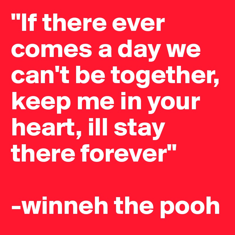 "If there ever comes a day we can't be together, keep me in your heart, ill stay there forever"

-winneh the pooh 