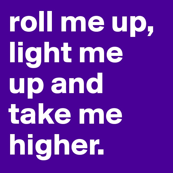 roll me up, light me up and take me higher.
