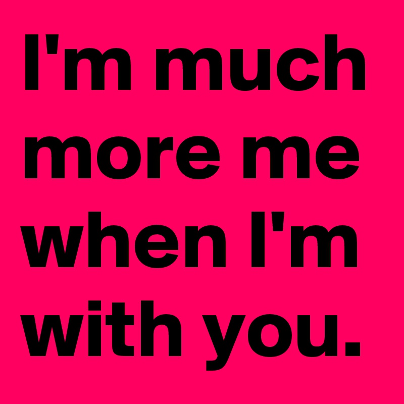 I'm much more me when I'm with you.