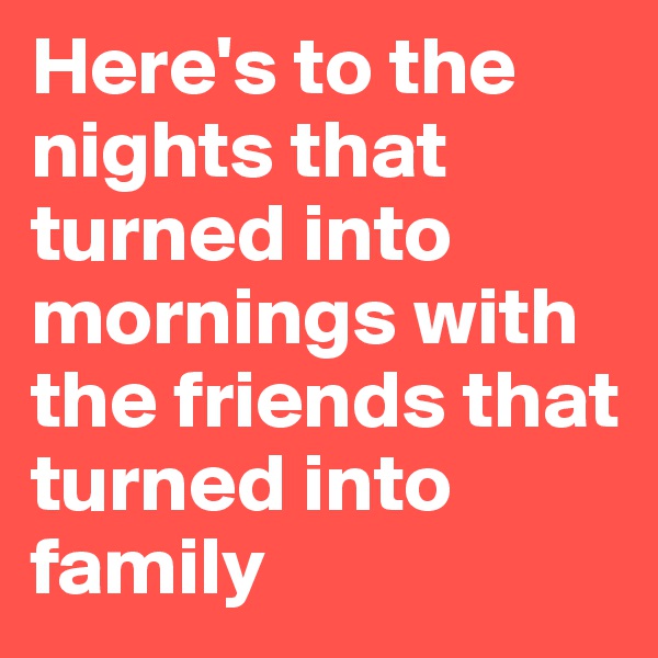 Here's to the nights that turned into mornings with the friends that turned into family