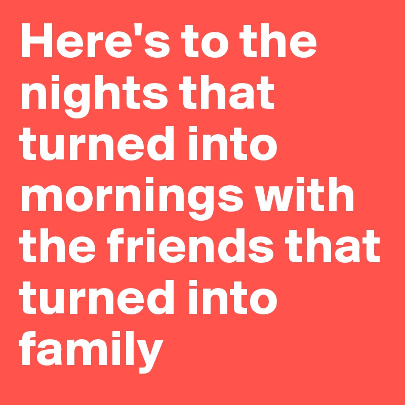 Here's to the nights that turned into mornings with the friends that turned into family