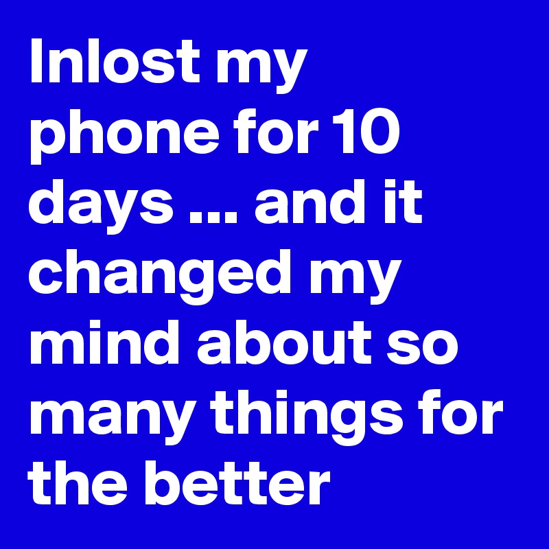 Inlost my phone for 10 days ... and it changed my mind about so many things for the better