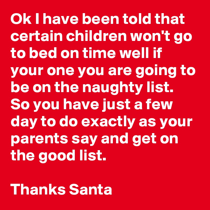Ok I have been told that certain children won't go to bed on time well if your one you are going to be on the naughty list. So you have just a few day to do exactly as your parents say and get on the good list.

Thanks Santa 