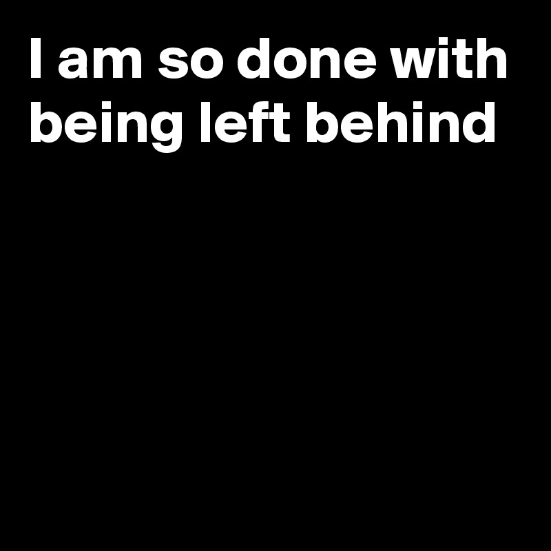 I am so done with being left behind




