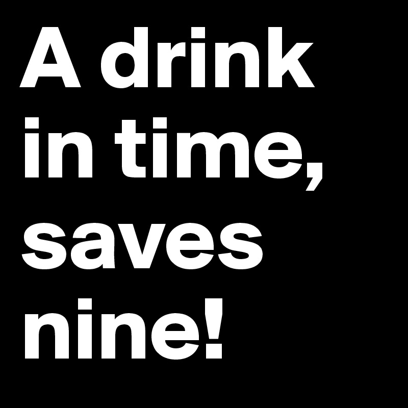A drink in time, saves nine!