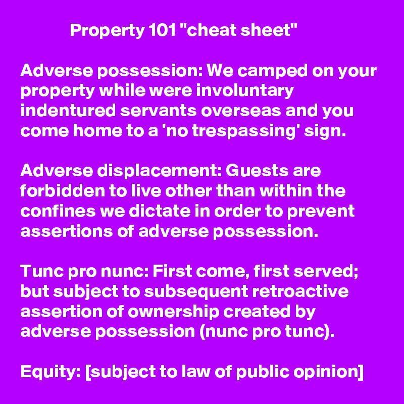              Property 101 "cheat sheet"

Adverse possession: We camped on your property while were involuntary indentured servants overseas and you come home to a 'no trespassing' sign.

Adverse displacement: Guests are forbidden to live other than within the confines we dictate in order to prevent assertions of adverse possession.

Tunc pro nunc: First come, first served; but subject to subsequent retroactive assertion of ownership created by adverse possession (nunc pro tunc).

Equity: [subject to law of public opinion]