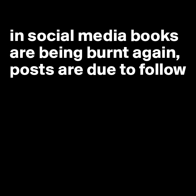 
in social media books are being burnt again, posts are due to follow





