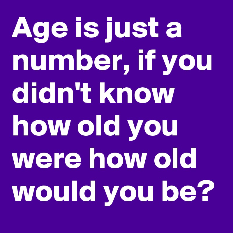 Age is just a number, if you didn't know how old you were how old would ...