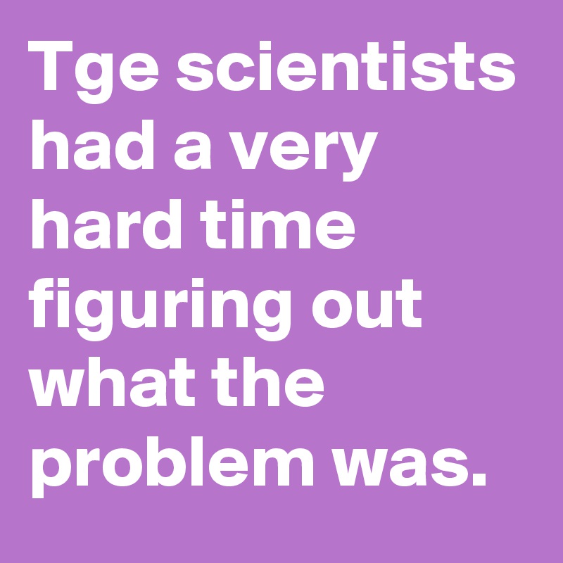 Tge scientists had a very hard time figuring out what the problem was.