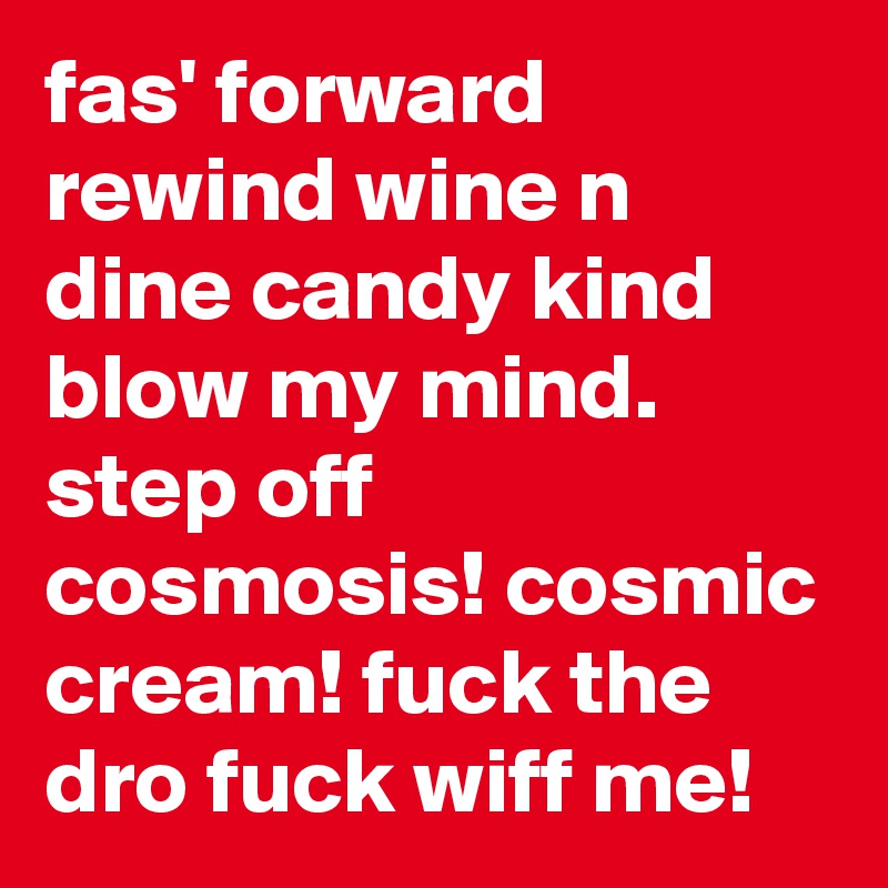 fas' forward rewind wine n dine candy kind blow my mind. step off cosmosis! cosmic cream! fuck the dro fuck wiff me!