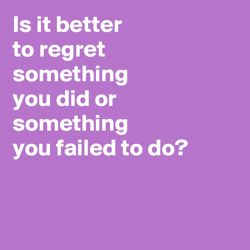 Is it better 
to regret 
something 
you did or something 
you failed to do?



