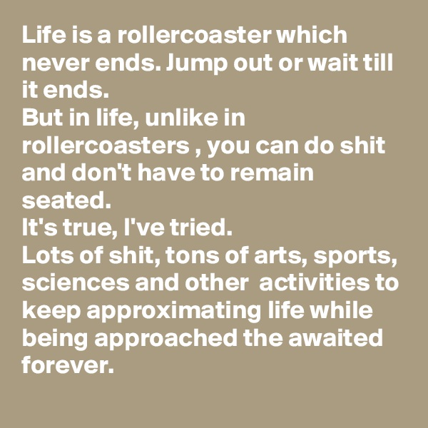 Life is a rollercoaster which never ends. Jump out or wait till it ends.
But in life, unlike in rollercoasters , you can do shit and don't have to remain seated. 
It's true, I've tried.
Lots of shit, tons of arts, sports, sciences and other  activities to keep approximating life while being approached the awaited forever.
