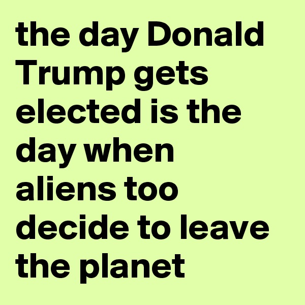 the day Donald Trump gets elected is the day when aliens too decide to leave the planet