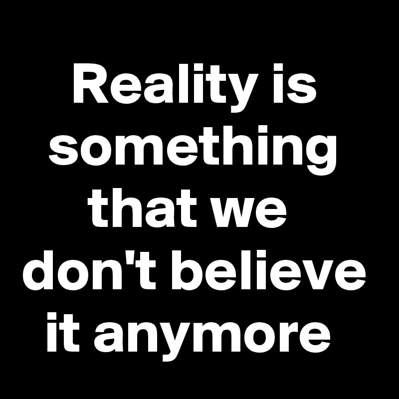 Reality is something that we  don't believe it anymore 