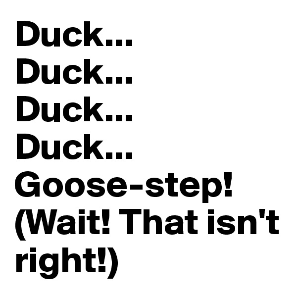 Duck...
Duck...
Duck...
Duck...
Goose-step!
(Wait! That isn't right!)