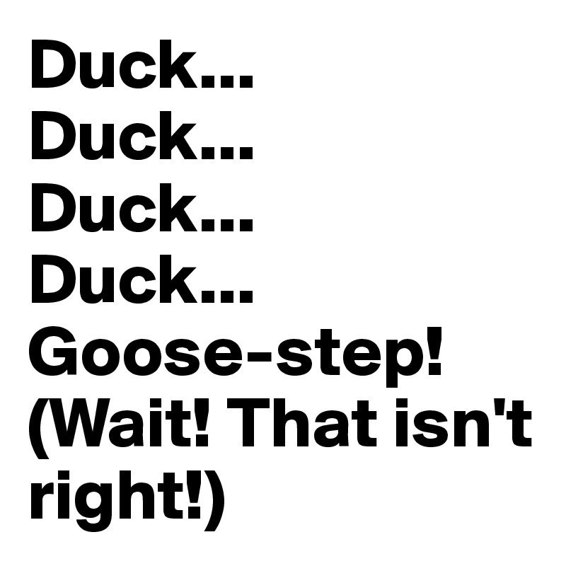 Duck...
Duck...
Duck...
Duck...
Goose-step!
(Wait! That isn't right!)
