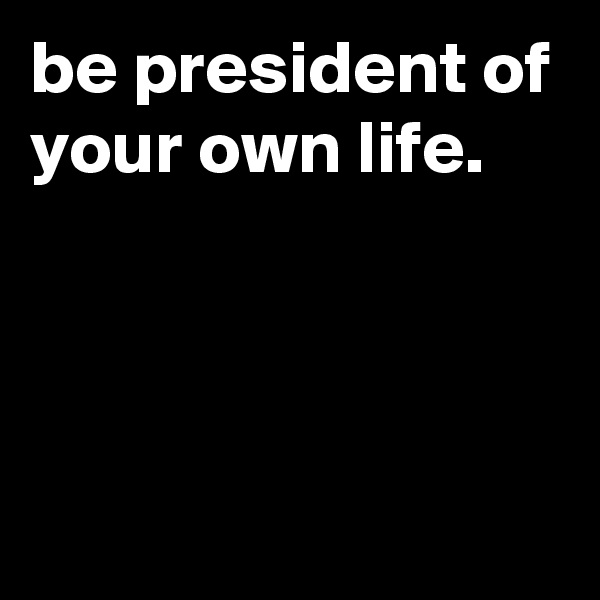 be president of your own life.



