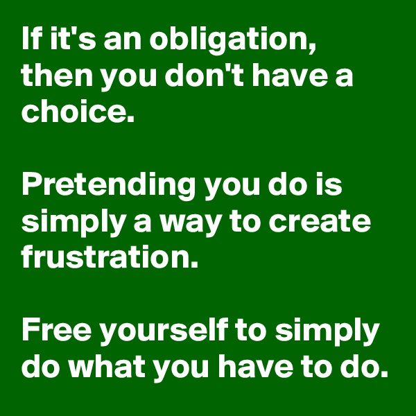 If it's an obligation, then you don't have a choice.

Pretending you do is simply a way to create frustration.

Free yourself to simply do what you have to do.