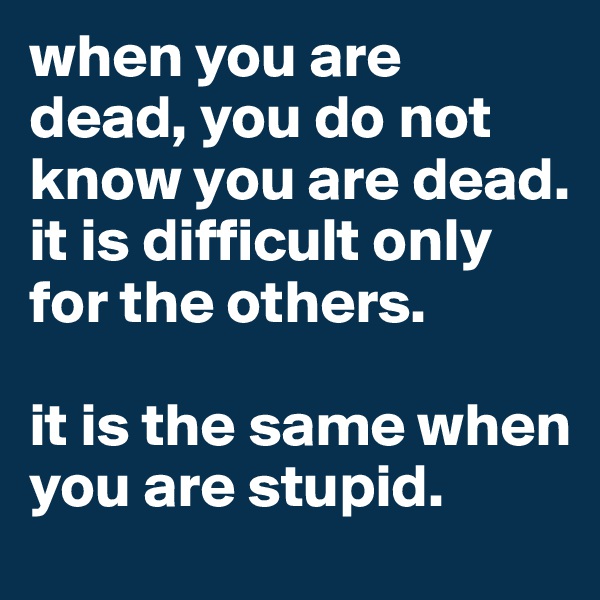 when you are dead, you do not know you are dead. it is difficult only for the others. 

it is the same when you are stupid. 