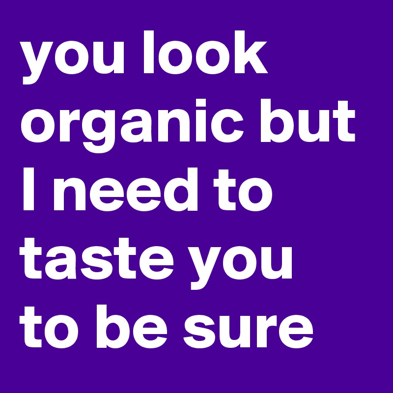 you look organic but I need to taste you to be sure