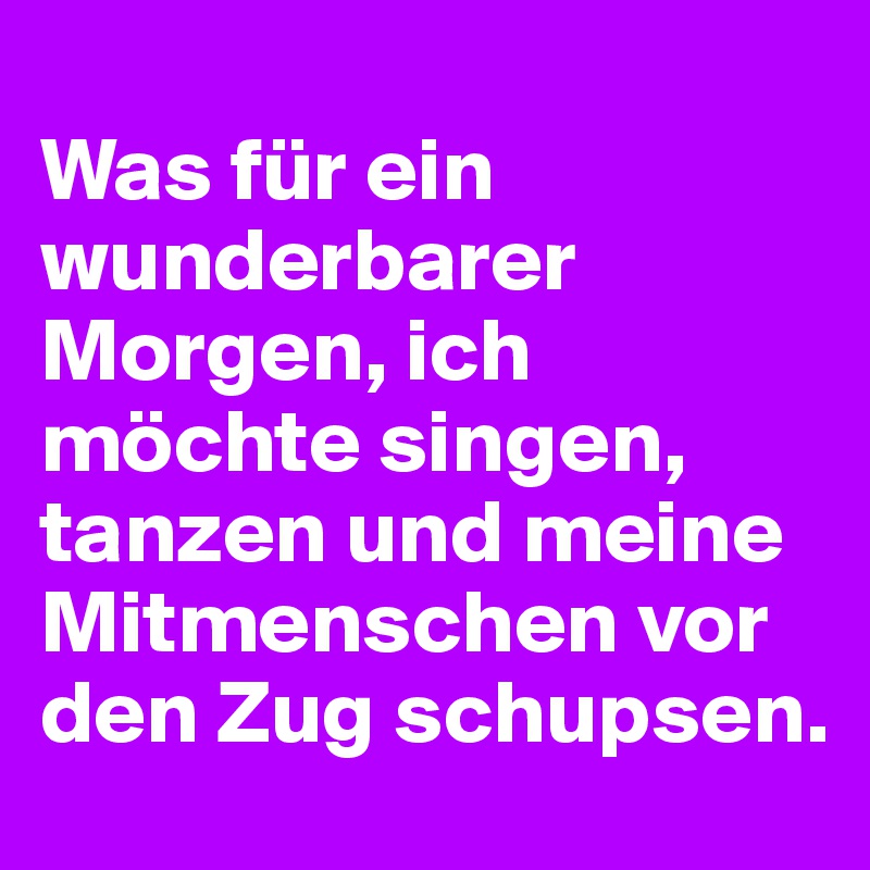 
Was für ein wunderbarer Morgen, ich möchte singen, tanzen und meine  Mitmenschen vor den Zug schupsen.