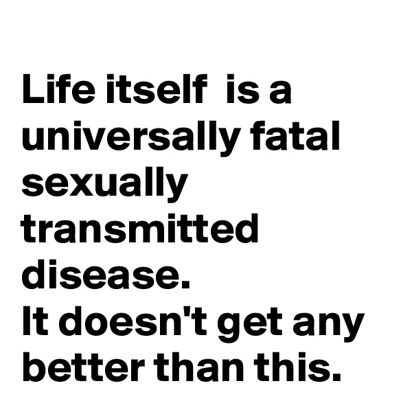 
Life itself  is a universally fatal sexually transmitted disease. 
It doesn't get any better than this.  