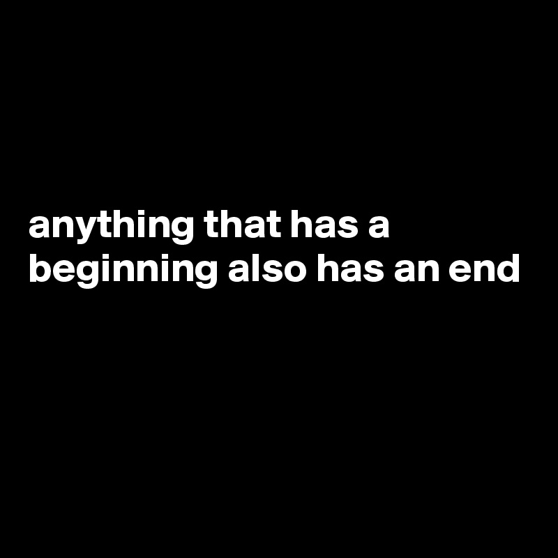 



anything that has a beginning also has an end




