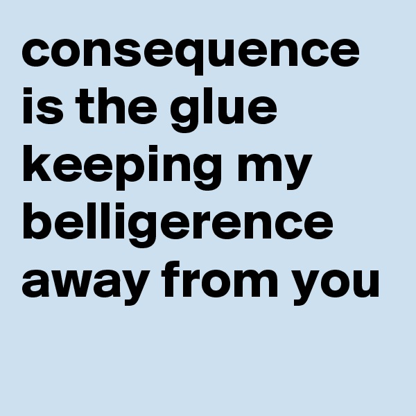 consequence is the glue keeping my belligerence away from you
