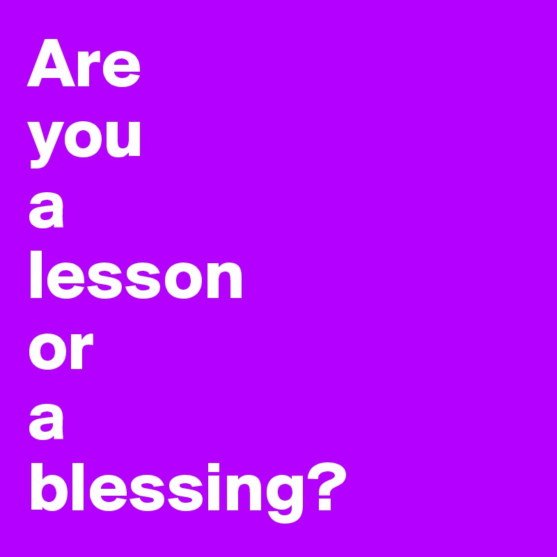 Are 
you 
a
lesson 
or 
a 
blessing?