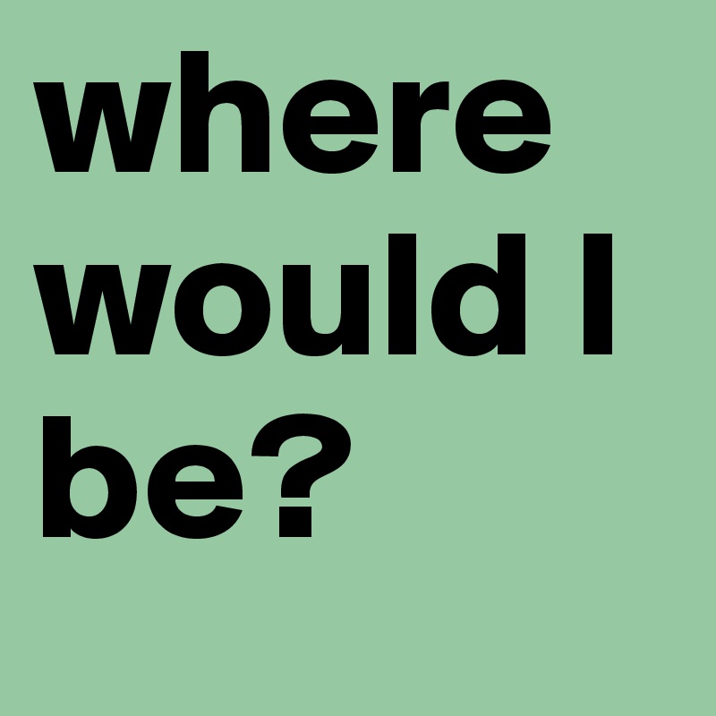 where would I be?