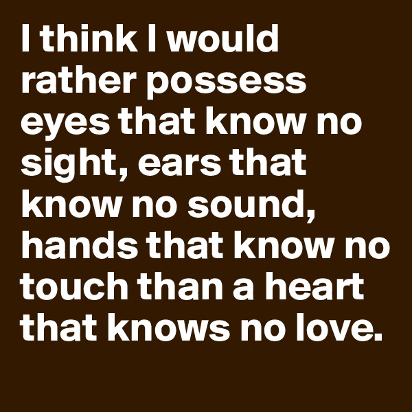 I think I would rather possess eyes that know no sight, ears that know no sound, hands that know no touch than a heart that knows no love.