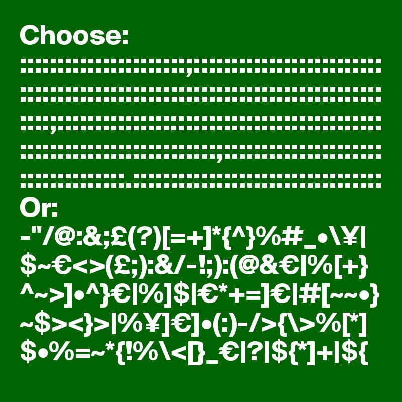 Choose:
::::::::::::::::::::::;:::::::::::::::::::::::::::::::::::::::::::::::::::::::::::::::::::::::::::::;:::::::::::::::::::::::::::::::::::::::::::::::::::::::::::::::::::::;:::::::::::::::::::::::::::::::::::.:::::::::::::::::::::::::::::::::
Or:
-"/@:&;£(?)[=+]*{^}%#_•\¥|$~€<>(£;):&/-!;):(@&€|%[+}^~>]•^}€|%]$|€*+=]€|#[~~•}~$><}>|%¥]€]•(:)-/>{\>%[*]$•%=~*{!%\<[}_€|?|${*]+|${