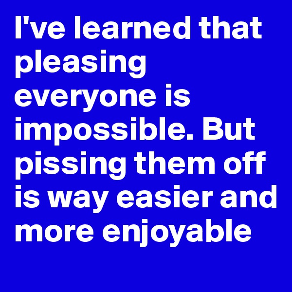 I've learned that pleasing everyone is impossible. But pissing them off is way easier and more enjoyable 
