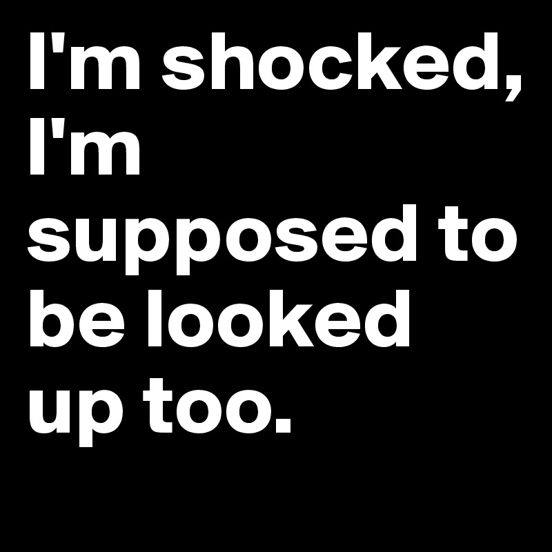 I'm shocked, I'm supposed to be looked up too. 
