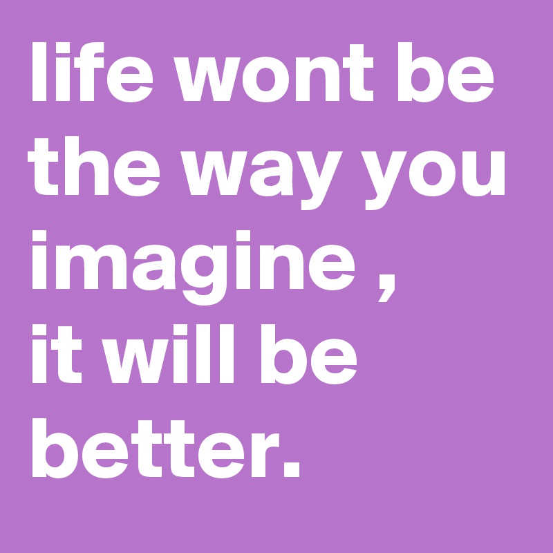 life wont be the way you imagine ,
it will be better.