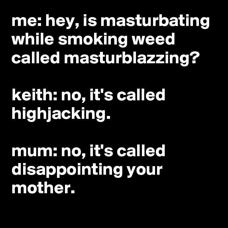 me: hey, is masturbating while smoking weed called masturblazzing?

keith: no, it's called highjacking.

mum: no, it's called disappointing your mother.
