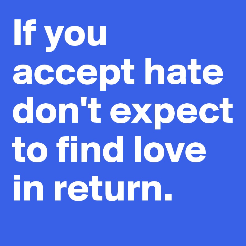 If you accept hate don't expect to find love in return. 